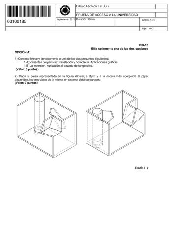 11 1111 1 111 111 11 11 1 11 03100185  Dibujo Técnico 11 FG PRUEBA DE ACCESO A LA UNIVERSIDAD Septiembre  2012 Duración 90min 1 1 MODELO 13 Hoja 1 de 2 OPCIÓN A DI813 Elija solamente una de las dos opciones 1 Conteste breve y concisamente a una de las dos preguntas siguientes 1A Variantes proyectivas translación y homotecia Aplicaciones gráficas 1B La inversión Aplicación al trazado de tangencias Valor 3 puntos 2 Dada la pieza representada en la figura dibujar a lápiz y a la escala más apropiad…