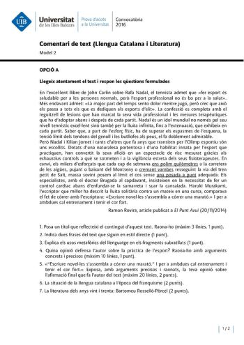 Universitat Prava daccés Convocatoria de les Illes Balears a la Universitat 2016 Comentari de text Llengua Catalana i Literatura Model 2 OPCIÓA Llegeix atentament el text i respon les qestions formulades En lexcellent llibre de John Carlin sobre Rafa Nada 1 el tennista admet que fer esport és saludable per a les persones normals pero lesport professional no és bo pera la salut Més endavant admet La major part del temps sento dolor mentrejugo pero cree que aixo els passa a tots els que es dediqu…