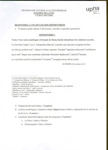 PRUEBAS DE ACCESO A LA UNIVERSIDAD EXAMEN DE LATÍN CURSO 20072008 Ndirro1o lnibcru1ut t l11b hlt1a RESPONDER A UNO DE LOS DOS REPERTORIOS  El alumno puede utilizar el diccionario incluido el apéndice gramatical REPERTORIO 1 Texto Tras varios naufragios el Senado de Roma decide abandonar los combates navales Cn Servilius Caepio1 et C Sempronius Blaesus2 consules cwn ducentis sexaginta navibus ad Africam profecti sunt3 Aliquot civitates ceperunt Praedam4 ingentem reduccntes5 naufragium passi sunt…