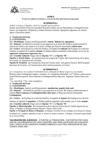 ílRSUlAD DC IE licm orolI de 1 tudi n  lmplC PRUEBAS DE ACCESO A LA UNIVERSIDAD Curso 20092010 LATIN II El alumno deberá contestar a una de las dos alternativas propuestas ALTERNATIVA I Aníbal al atacar a Sagunto inicia la segunda guerra púnica Eodem anno bellum Punicum secundum Romanis illatum est per Hannibalem Carthaginiensium ducem qui Saguntum Hispaniae civitatem Romanis amicam oppugnare adgressus est annum agens vicessimum aetatis 1 Traducción del texto 2 CUESTIONES 21 Morfología Analice …