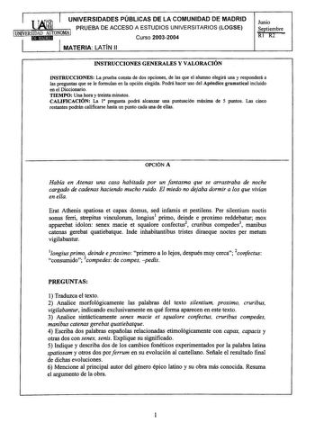 UNIVERSIDADES PÚBLICAS DE LA COMUNIDAD DE MADRID PRUEBA DE ACCESO A ESTUDIOS UNIVERSITARIOS LOGSE Curso 20032004 MATERIA LATÍN 11 Junio Septiembre RI R2 INSTRUCCIONES GENERALES Y VALORACIÓN INSTRUCCIONES La prueba consta de dos opciones de las que el alumno elegirá una y responderá a las preguntas que se le formulan en la opción elegida Podrá hacer uso del Apéndice gramatical incluido en el Diccionario TIEMPO Una hora y treinta minutos CALIFICACIÓN La l pregunta podrá alcanzar una puntuación má…