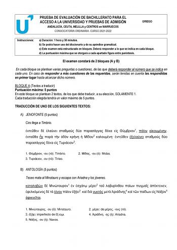 PRUEBA DE EVALUACIÓN DE BACHILLERATO PARA EL ACCESO A LA UNIVERSIDAD Y PRUEBAS DE ADMISIÓN ANDALUCÍA CEUTA MELILLA y CENTROS en MARRUECOS CONVOCATORIA ORDINARIA CURSO 20212022 GRIEGO Instrucciones a Duración 1 hora y 30 minutos b Se podrá hacer uso del diccionario y de su apéndice gramatical c Este examen está estructurado en bloques Deberá responder a lo que se indica en cada bloque d La puntuación máxima que se otorgará a cada apartado figura entre paréntesis c d El examen constará de 2 bloqu…