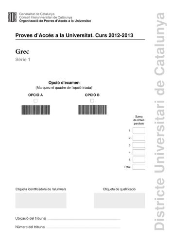 Districte Universitari de Catalunya Generalitat de Catalunya Consell lnteruniversitari de Catalunya Organització de Proves dAccés a la Universitat Proves dAccés a la Universitat Curs 20122013 Grec Srie 1 Opció dexamen Marqueu el quadre de lopció triada OPCIÓ A D OPCIÓ B D Suma de notes parcials 1 2 3 4 5 Total Etiqueta identificadora de lalumnea Etiqueta de qualificació Ubicació del tribunal  Número del tribunal  La prova consta de cinc exercicis Els exercicis 1 traducció i 2 sintaxi són comuns…