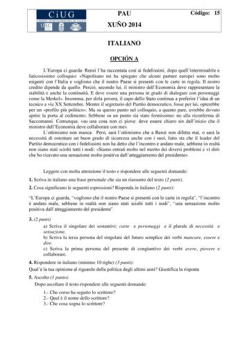 CiUG COMIS IÓN INTERUNIVERSITAR IA DE GALICIA PAU XUÑO 2014 Código 15 ITALIANO OPCIÓN A LEuropa ci guarda Renzi lha raccontata cos ai fedelissimi dopo quellinterminabile e faticosissimo colloquio Napolitano mi ha spiegato che alcuni partner europei sono molto esigenti con lItalia e vogliono che il nostro Paese si presenti con le carte in regola Il nostro credito dipende da quello Perci secondo lui il ministro dellEconomia deve rappresentare la stabilit e anche la continuit E deve essere una per…