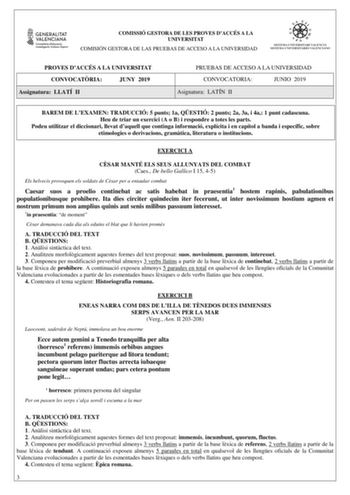 COMISSIÓ GESTORA DE LES PROVES DACCÉS A LA UNIVERSITAT COMISIÓN GESTORA DE LAS PRUEBAS DE ACCESO A LA UNIVERSIDAD PROVES DACCÉS A LA UNIVERSITAT CONVOCATRIA JUNY 2019 Assignatura LLATÍ II PRUEBAS DE ACCESO A LA UNIVERSIDAD CONVOCATORIA JUNIO 2019 Asignatura LATÍN II BAREM DE LEXAMEN TRADUCCIÓ 5 punts 1a QESTIÓ 2 punts 2a 3a i 4a 1 punt cadascuna Heu de triar un exercici A o B i respondre a totes les parts Podeu utilitzar el diccionari llevat daquell que continga informació explícita i en capíto…