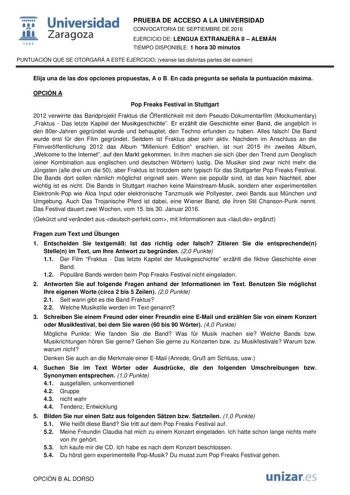  Universidad fil Zaragoza 1S42 PRUEBA DE ACCESO A LA UNIVERSIDAD CONVOCATORIA DE SEPTIEMBRE DE 2016 EJERCICIO DE LENGUA EXTRANJERA II  ALEMÁN TIEMPO DISPONIBLE 1 hora 30 minutos PUNTUACIÓN QUE SE OTORGARÁ A ESTE EJERCICIO véanse las distintas partes del examen Elija una de las dos opciones propuestas A o B En cada pregunta se señala la puntuación máxima OPCIÓN A Pop Freaks Festival in Stuttgart 2012 verwirrte das Bandprojekt Fraktus die ffentlichkeit mit dem PseudoDokumentarfilm Mockumentary Fr…