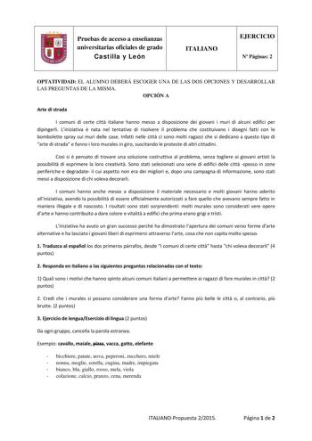 Pruebas de acceso a enseñanzas universitarias oficiales de grado Castilla y León ITALIANO EJERCICIO N Páginas 2 OPTATIVIDAD EL ALUMNO DEBERÁ ESCOGER UNA DE LAS DOS OPCIONES Y DESARROLLAR LAS PREGUNTAS DE LA MISMA OPCIÓN A Arte di strada I comuni di certe citt italiane hanno messo a disposizione dei giovani i muri di alcuni edifici per dipingerli Liniziativa  nata nel tentativo di risolvere il problema che costituivano i disegni fatti con le bombolette spray sui muri delle case Infatti nelle cit…