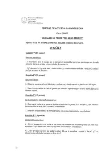 ruf Universidad Pública  de Navarra 1 Najarroako  Unibertsitate Puhlikoa PRUEBAS DE ACCESO A LA UNIVERSIDAD Curso 200607 CIENCIAS DE LA TIERRA Y DEL MEDIO AMBIENTE Elija una de las dos opciones y conteste a las cuatro cuestiones de la misma OPCIÓN A Cuestión 1 25 puntos Recursos energéticos 11 Describa los tipos de energía que se plantean en la actualidad como más respetuosos con el medio ambiente Comente ventajas e inconvenientes de los mismos 12Qué diferencia hay entre fisión y fusión nuclear…