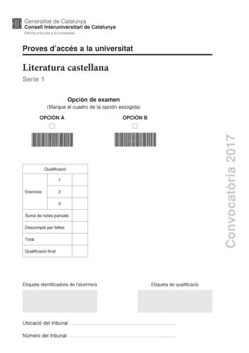 Proves daccés a la universitat Literatura castellana Serie 1 Opción de examen Marque el cuadro de la opción escogida OPCIÓN A OPCIÓN B Convocatria 2017 Qualificació 1 Exercicis 2 3 Suma de notes parcials Descompte per faltes Total Qualificació final Etiqueta identificadora de lalumnea Etiqueta de qualificació Ubicació del tribunal  Número del tribunal  Escoja UNA de las dos opciones A o B En el conjunto del examen se descontará un máximo de un punto por los errores ortográficos o gramaticales g…