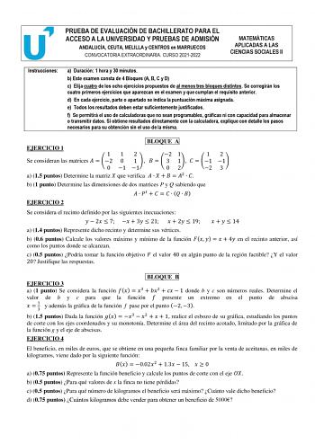 PRUEBA DE EVALUACIÓN DE BACHILLERATO PARA EL ACCESO A LA UNIVERSIDAD Y PRUEBAS DE ADMISIÓN ANDALUCÍA CEUTA MELILLA y CENTROS en MARRUECOS CONVOCATORIA EXTRAORDINARIA CURSO 20212022 MATEMÁTICAS APLICADAS A LAS CIENCIAS SOCIALES II Instrucciones a Duración 1 hora y 30 minutos b Este examen consta de 4 Bloques A B C y D c Elija cuatro de los ocho ejercicios propuestos de al menos tres bloques distintos Se corregirán los cuatro primeros ejercicios que aparezcan en el examen y que cumplan el requisi…