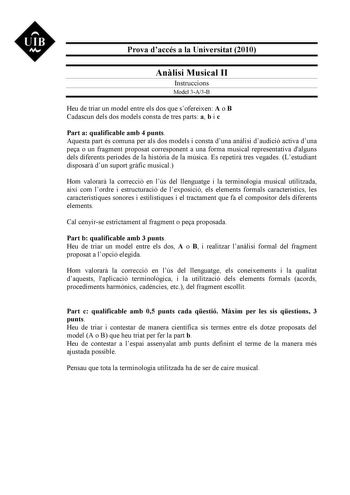 UIB M Prova daccés a la Universitat 2010 Anlisi Musical II Instruccions Model 3A3B Heu de triar un model entre els dos que sofereixen A o B Cadascun dels dos models consta de tres parts a b i c Part a qualificable amb 4 punts Aquesta part és comuna per als dos models i consta duna anlisi daudició activa duna pea o un fragment proposat corresponent a una forma musical representativa dalguns dels diferents períodes de la histria de la música Es repetir tres vegades Lestudiant disposar dun suport …