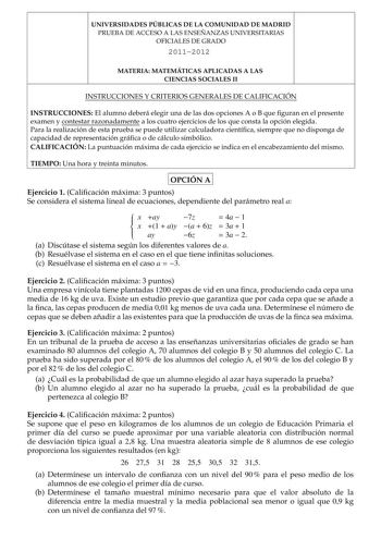 UNIVERSIDADES PÚBLICAS DE LA COMUNIDAD DE MADRID PRUEBA DE ACCESO A LAS ENSEÑANZAS UNIVERSITARIAS OFICIALES DE GRADO 20112012 MATERIA MATEMÁTICAS APLICADAS A LAS CIENCIAS SOCIALES II INSTRUCCIONES Y CRITERIOS GENERALES DE CALIFICACIÓN INSTRUCCIONES El alumno deberá elegir una de las dos opciones A o B que guran en el presente examen y contestar razonadamente a los cuatro ejercicios de los que consta la opción elegida Para la realización de esta prueba se puede utilizar calculadora cientíca siem…