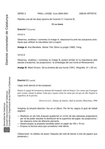 Districte universitari de Catalunya SRIE 2 PAAU LOGSE Curs 20002001 DIBUIX ARTÍSTIC Resoleu una de les dues opcions de lexercici 1 i lexercici 2 El cos hum Exercici 1 3 punts OPCIÓ A Observeu analitzeu i comenteu la imatge A relacionantla amb les actuacions artístiques que utilitzen la naturalesa com a suport Imatge A Ana Mendieta Sense Títol Srie La jungla 1982 Fang OPCIÓ B Observeu analitzeu i comenteu la imatge B posant mfasi en la importncia dels estudis danatomia les proporcions i la simbo…