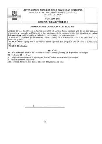 UNIVERSIDADES PÚBLICAS DE LA COMUNIDAD DE MADRID PRUEBA DE ACCESO A LAS ENSEÑANZAS UNIVERSITARIAS OFICIALES DE GRADO Curso 20142015 MATERIA DIBUJO TÉCNICO 11 INSTRUCCIONES GENERALES Y CALIFICACIÓN Después de leer atentamente todas las preguntas el alumno deberá escoger una de las dos opciones propuestas y responder gráficamente a las cuestiones de la opción elegida  Los ejercicios se deben delinear a lápiz debiendo dejarse todas las construcciones que sean necesarias La explicación razonada Uus…