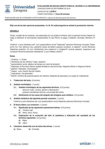 EVALUACIÓN DE BACHILLERATO PARA EL ACCESO A LA UNIVERSIDAD CONVOCATORIA DE SEPTIEMBRE DE 2019 EJERCICIO DE LATÍN II TIEMPO DISPONIBLE 1 hora 30 minutos PUNTUACIÓN QUE SE OTORGARÁ A ESTE EJERCICIO véanse las distintas partes del examen Elija una de las dos opciones propuestas A o B En cada pregunta se señala la puntuación máxima OPCIÓN A Viriato caudillo de los lusitanos cae asesinado por sus propios hombres pero el general romano Cepión se niega a satisfacer la recompensa amparándose en que Rom…