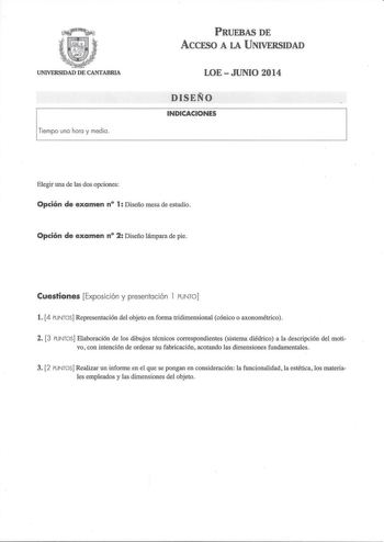 UNIVERSIDAD DE CANTABRIA 1Tiempo uno horo y media PRUEBAS DE ACCFSO A LA UNIVERSIDAD LOEJUNIO 2014 DISEÑO INDICACIONES Elegir una de las dos opciones Opción de examen n 1 Diseño mesa de estudio Opción de examen n 2 Diseño lámpara de pie Cuestiones Exposición y presentación l PUNTO l 4 PUNTOS Representación del objetoen forma tridimensional cónico o axonométrico 2 3 PUNTOS Elaboración de los dibujos técnicos correspondientes sistema diédrico a la descripción del moti vo con intención de ordenar …