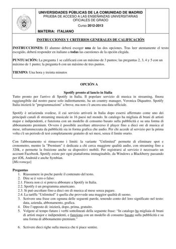 UNIVERSIDADES PÚBLICAS DE LA COMUNIDAD DE MADRID PRUEBA DE ACCESO A LAS ENSEÑANZAS UNIVERSITARIAS OFICIALES DE GRADO Curso 20122013 MATERIA ITALIANO INSTRUCCIONES Y CRITERIOS GENERALES DE CALIFICACIÓN INSTRUCCIONES El alumno deberá escoger una de las dos opciones Tras leer atentamente el texto escogido deberá responder en italiano a todas las cuestiones de la opción elegida PUNTUACIÓN La pregunta 1 se calificará con un máximo de 3 puntos las preguntas 2 3 4 y 5 con un máximo de 1 punto la pregu…