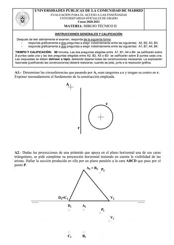 UNIVERSIDADES PUBLICAS DE LA COMUNIDAD DE MADRID EVALUACIÓN PARA EL ACCESO A LAS ENSEÑANZAS UNIVERSITARIAS OFICIALES DE GRADO Curso 20202021 MATERIA DIBUJO TÉCNICO 11 INSTRUCCIONES GENERALES Y CALIFICACIÓN Después de leer atentamente el examen responda de la siguiente forma responda gráficamente a dos preguntas a elegir indistintamente entre las siguientes A2 82 A3 B3 responda gráficamente a dos preguntas a elegir indistintamente entre las siguientes A1 81 A4 B4 TIEMPO Y CALIFICACIÓN 90 minutos…