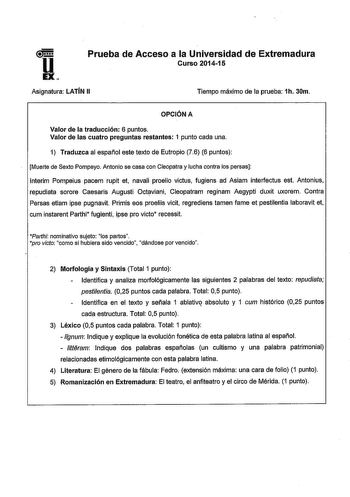 u EX Prueba de Acceso a la Universidad de Extremadura Curso 201415 Asignatura LATÍN 11  Tiempo máximo de la prueba 1h 30m  OPCIÓN A Valor de la traducción 6 puntos Valor de las cuatro preguntas restantes 1 punto cada una 1 Traduzca al español este texto de Eutropio 76 6 puntos Muerte de Sexto Pompeyo Antonio se casa con Cleopatra y lucha contra los persas lnterim Pompeius pacem rupit et navali proelio victus fugiens ad Asiam interfectus est Antonius repudiata sorore Caesaris Augusti Octaviani C…