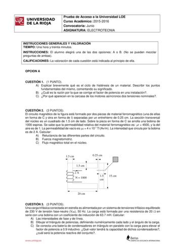 UNIVERSIDAD DE LA RIOJA Prueba de Acceso a la Universidad LOE Curso Académico 20152016 Convocatoria Junio ASIGNATURA ELECTROTECNIA INSTRUCCIONES GENERALES Y VALORACIÓN TIEMPO Una hora y treinta minutos INSTRUCCIONES El alumno elegirá una de las dos opciones A o B No se pueden mezclar preguntas de ambas CALIFICACIONES La valoración de cada cuestión está indicada al principio de ella OPCION A CUESTIÓN 1 1 PUNTO A Explicar brevemente qué es el ciclo de histéresis de un material Describir los punto…