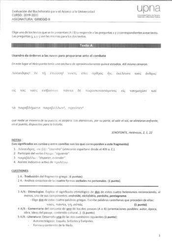 Evaluación del Bachillerato para el Acceso a la Universidad CURSO 20192020 ASIGNATURA GRIEGO 11 upn Ur1iversidad Pública de Navarra Nafarroako Uníbartsitate Pubhkoa Elige uno de los textos que se te presentan A B y responde a las preguntas 1 y 2 correspondientes a ese texto Las preguntas 3 4 y 5 son las mismas para los dos textos Lisandro da órdenes a las naves para prepararse ante el combate En este fugar el Heespanto tenía una anchura de aproximadamente quince estadías Allí mismo cenaron de 1…