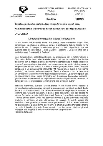 y Universidad Euskal Herriko del País Vasco Unibertsitatea UNIBERTSITATERA SARTZEKO PROBAK 2011ko EKAINA ITALIERA PRUEBAS DE ACCESO A LA UNIVERSIDAD JUNIO 2011 ITALIANO Questesame ha due opzioni  Deve rispondere solo a una di esse Non dimentichi di indicare il codice in ciascuno dei due fogli dellesame OPZIONE A Limprenditore guarito adotta il ricercatore Il mio cuore ora funziona bene ma poteva finire malissimo Dopo tanto peregrinare tra illusioni e diagnosi errate il professore Sabino Iliceto…