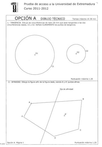 u EX Prueba de acceso a la Universidad de Extremadura 7 Curso 20112012  OPCION A  DIBUJO TECNICO Tiempo máximo lh 30 min 1 TANGENCIA Dibuja las circunferencias de radio 20 mm que sean tangentes a las dos circunferencias dadas Cl y C2 Señala CLARAMENTE los puntos de tangencia C2 C1 Puntuación máxima 125 2 AFINIDAD Dibuja la figura afín de la figura dada siendo A y A puntos afines Eje de afinidad Ar7 B E A Opción A Página 1 1 12 c D Puntuación máxima 125 3 VISTAS Dibuja a mano alzada las vistas a…