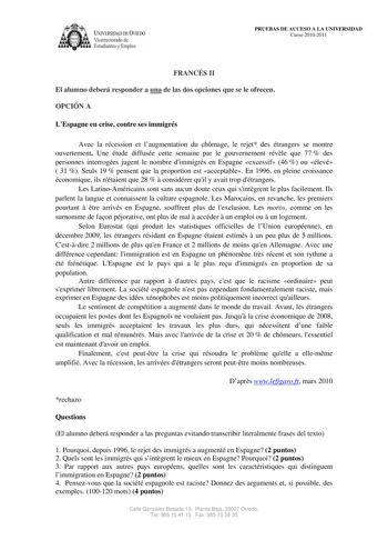 lVERSIDAD DE VIEDO Vicerrectorado de Estudiantes y Empleo PRUEBAS DE ACCESO A LA UNIVERSIDAD Curso 20102011 FRANCÉS II El alumno deberá responder a una de las dos opciones que se le ofrecen OPCIÓN A LEspagne en crise contre ses immigrés Avec la récession et laugmentation du chmage le rejet des étrangers se montre ouvertement Une étude diffusée cette semaine par le gouvernement révle que 77  des personnes interrogées jugent le nombre dimmigrés en Espagne excessif 46  ou élevé  31  Seuls 19  pens…