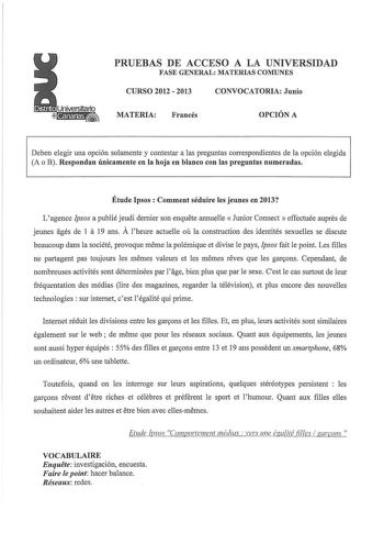 PRUEBAS DE ACCESO A LA UNIVERSIDAD FASE GENERAL MATERIAS COMUNES CURSO 2012  2013 CONVOCATORIA Junio MATERIA Francés OPCIÓN A Deben elegir una opción solamente y contestar a las preguntas correspondientes de la opción elegida A o B Respondan únicamente en la hoja en blanco con las preguntas numeradas Étude lpsos  Comment séduire les jeunes en 2013 Lagence Jpsos a publié jeudi demier son enquete armuelle Junior Connect  effectuée aupres de jeunes agés de 1 a 19 ans A lheure actuelle ou la constr…