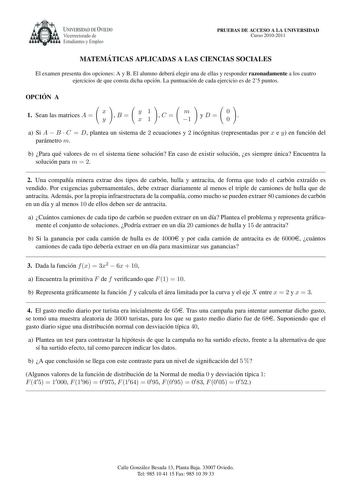 UNIVERSIDAD DE VIEDO Vicerrectorado de Estudiantes y Empleo PRUEBAS DE ACCESO A LA UNIVERSIDAD Curso 20102011 MATEMA TICAS APLICADAS A LAS CIENCIAS SOCIALES El examen presenta dos opciones A y B El alumno debera elegir una de ellas y responder razonadamente a los cuatro ejercicios de que consta dicha opcion La puntuacion de cada ejercicio es de 25 puntos OPCIO N A   1 Sean las matrices A  x y B  y x    1 1 C  m 1 yD 0 0  a Si A  B  C  D plantea un sistema de 2 ecuaciones y 2 incognitas represen…