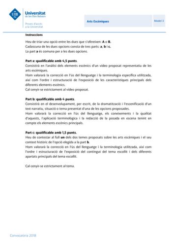 Arts Escniques Model 3 Instruccions Heu de triar una opció entre les dues que sofereixen A o B Cadascuna de les dues opcions consta de tres parts a b i c La part a és comuna per a les dues opcions Part a qualificable amb 45 punts Consistir en lanlisi dels elements escnics dun vídeo proposat representatiu de les arts escniques Hom valorar la correcció en lús del llenguatge i la terminologia específica utilitzada així com lordre i estructuració de lexposició de les característiques principals del…