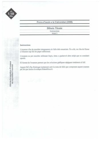 UIB M Prova daccés a la Universitat 2008 Dibuix Tecnic lnstruccions Model3    Instruccions Lexamen sha de resoldre íntegrament als fulls deis enunciats És a dir no sha de lliurar a lalumne cap full de paper addicional Lexamen es pot resoldre utilitzant llapis tinta o qualsevol altre mitja que es consideri oportú El format de lexamen permet que les solucions grafiques capiguen totalment al ful Aquest full sha dentregar juntament amb la resta de fulls que componen aquest examen pel fet que inclou…