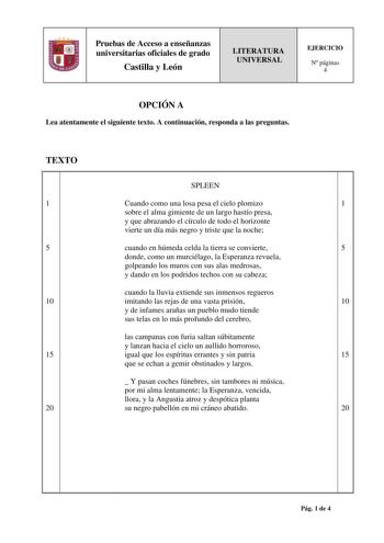 Pruebas de Acceso a enseñanzas universitarias oficiales de grado Castilla y León LITERATURA UNIVERSAL EJERCICIO N páginas 4 OPCIÓN A Lea atentamente el siguiente texto A continuación responda a las preguntas TEXTO SPLEEN 1 Cuando como una losa pesa el cielo plomizo 1 sobre el alma gimiente de un largo hastío presa y que abrazando el círculo de todo el horizonte vierte un día más negro y triste que la noche 5 cuando en húmeda celda la tierra se convierte 5 donde como un murciélago la Esperanza r…