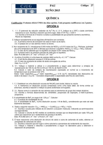 CiUG COMIS IÓN INTERUN IVERSITARIA DE GALICIA PAU XUÑO 2015 Código 27 QUÍMICA Cualificación O alumno elixirá UNHA das dúas opcións Cada pregunta cualificarase con 2 puntos OPCIÓN A 1 11 O potencial de redución estándar do Au3Au é 13 V Indique se a 25C o ácido clorhídrico reacciona co ouro Escriba a reacción que tería lugar Dato E0HH2  000 V 12 Escriba a fórmula do 3hexeno e analice a posibilidade de que presente isomería xeométrica Razoe as respostas 2 Indique razoadamente se as seguintes afirm…