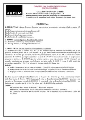 EVALUACIÓN PARA EL ACCESO A LA UNIVERSIDAD CONVOCATORIA DE 2019 Materia ECONOMÍA DE LA EMPRESA  El alumno deberá contestar a una de las dos propuestas A o B  En los problemas tiene que mostrar el desarrollo de los cálculos aplicados  Se permite el uso de calculadora Puede realizar el examen en el orden que desee PROPUESTA A 1 PREGUNTAS Máximo 2 puntos Conteste brevemente a las siguientes preguntas Cada pregunta 05 puntos 11 Defina estructura organizativa de línea y staff 12 Definición de empres…