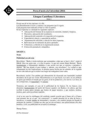 UIB M Prova daccés a la Universitat 2014 Llengua Castellana i Literatura Model 3 Escoja una de las dos opciones A o B Lea detenidamente el texto y conteste a las preguntas que le siguen Cada pregunta tiene indicado al final su valor en puntos En las respuestas se valorarán los siguientes aspectos  Adecuación del formato de la respuesta en extensión claridad y limpieza  Precisión y adecuación del vocabulario  Adecuación del contenido a lo requerido en la respuesta  Capacidad de síntesis y capaci…