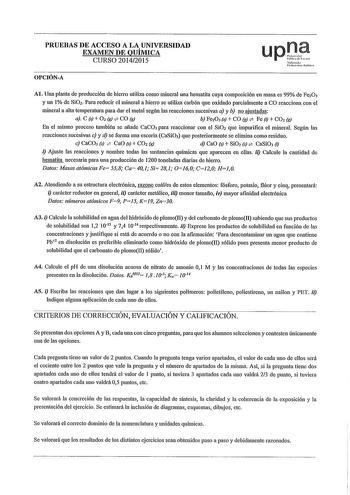 PRUEBAS DE ACCESO A LA UNIVERSIDAD EXAMEN DE QUÍMICA CURSO 20142015 OPCIÓNA upl r1 1rir1t1rolull Al Una planta de producción de hierro utilim como miueral una hematita cuya composición en masa es 99 de Fe20 3 y un 1 de Si Para reducir el miueral a hierro se utili7a carbón que oxidado parcialmente a CO reacciona con el miueral a alta temperatura para dar el metal según las reacciones sucesivas a y b no ajustadas a C s  O g  CO g b FeO s  CO g  Fe 1  CO g En el mismo proceso también se añade CaCO…