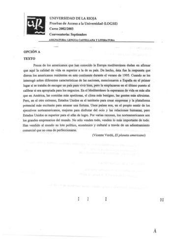 UNIVERSIDAD DE LA RIOJA Pruebas de Acceso a la Universidad LOGSE Curso 20022003 Convocatoria Septiembre ASIGNATURA LENGUA CASTELLANA Y LITERATURA OPCIÓN A TEXTO Pocos de los americanos que han conocido la Europa mediterránea dudan en afinnar que aquí la calidad de vida es superior a la de su país De hecho ésta fue la respuesta que dieron los americanos residentes en este continente durante el verano de 1995 Cuando se les interrogó sobre diferentes características de las naciones mencionaron a E…