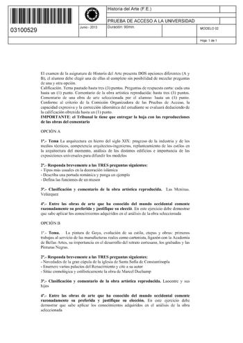 11 1111 1 111 111 1 1 11 1 11 03100529  Junio  2013 Historia del Arte FE 1 PRUEBA DE ACCESO A LA UNIVERSIDAD Duración 90min 1 MODELO 02 Hoja 1 de 1 El examen de la asignatura de Historia del Arte presenta DOS opciones diferentes A y B el alumno debe elegir una de ellas al completo sin posibilidad de mezclar preguntas de una y otra opción Calificación Tema pautado hasta tres 3 puntos Preguntas de respuesta corta cada una hasta un 1 punto Comentario de la obra artística reproducida hasta tres 3 p…