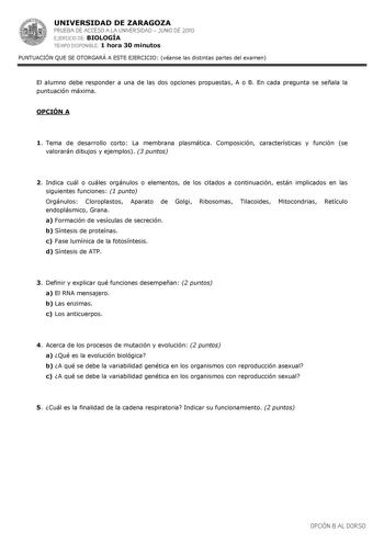 UNIVERSIDAD DE ZARAGOZA PRUEBA DE ACCESO A LA UNIVERSIDAD  JUNIO DE 2010 EJERCICIO DE BIOLOGÍA TIEMPO DISPONIBLE 1 hora 30 minutos PUNTUACIÓN QUE SE OTORGARÁ A ESTE EJERCICIO véanse las distintas partes del examen El alumno debe responder a una de las dos opciones propuestas A o B En cada pregunta se señala la puntuación máxima OPCIÓN A 1 Tema de desarrollo corto La membrana plasmática Composición características y función se valorarán dibujos y ejemplos 3 puntos 2 Indica cuál o cuáles orgánulo…