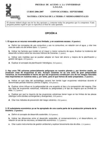 Distrito   canarias  PRUEBAS DE ACCESO A LA UNIVERSIDAD LOGSE CURSO 20062007 CONVOCATORIA SEPTIEMBRE MATERIA CIENCIAS DE LA TIERRA Y MEDIOAMBIENTALES El alumno deberá elegir una de las dos opciones y contestar todas las preguntas que la componen Cada pregunta puntúa según lo que se especifica al final de cada apartado OPCIÓN A 1 El agua es un recurso renovable pero limitado y en ocasiones escaso 4 puntos a Definir los conceptos de uso consuntivo y uso no consuntivo en relación con el agua y cit…