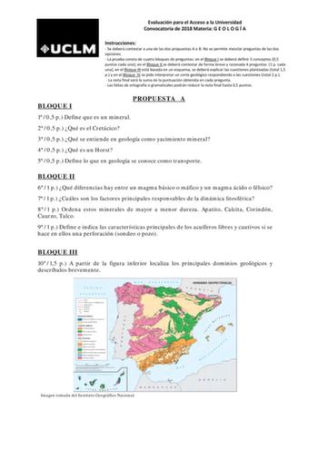 Evaluación para el Acceso a la Universidad Convocatoria de 2018 Materia G E O L O G Í A Instrucciones  Se deberá contestar a una de las dos propuestas A o B No se permite mezclar preguntas de las dos opciones  La prueba consta de cuatro bloques de preguntas en el Bloque I se deberá definir 5 conceptos 05 puntos cada uno en el Bloque II se deberá contestar de forma breve y razonada 4 preguntas 1 p cada una en el BIoque III está basada en un esquema se deberá explicar las cuestiones planteadas to…