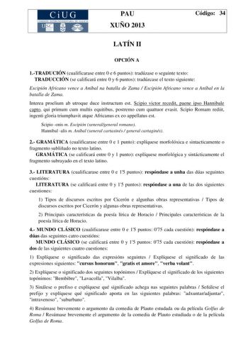 CiUG COMISIÓN INTERUNIVERSITAR IA DE GA LIC IA PAU XUÑO 2013 Código 34 LATÍN II OPCIÓN A 1TRADUCIÓN cualificarase entre 0 e 6 puntos tradúzase o seguinte texto TRADUCCIÓN se calificará entre 0 y 6 puntos tradúzcase el texto siguiente Escipión Africano vence a Aníbal na batalla de Zama  Escipión Africano vence a Aníbal en la batalla de Zama Interea proelium ab utroque duce instructum est Scipio victor recedit paene ipso Hannibale capto qui primum cum multis equitibus postremo cum quattuor evasit…