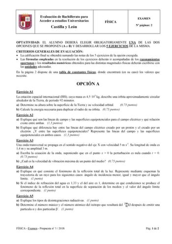 Evaluación de Bachillerato para Acceder a estudios Universitarios Castilla y León FÍSICA EXAMEN N páginas 2 OPTATIVIDAD EL ALUMNO DEBERÁ ELEGIR OBLIGATORIAMENTE UNA DE LAS DOS OPCIONES QUE SE PROPONEN A o B Y DESARROLLAR LOS 5 EJERCICIOS DE LA MISMA CRITERIOS GENERALES DE EVALUACIÓN  La calificación final se obtendrá sumando las notas de los 5 ejercicios de la opción escogida  Las fórmulas empleadas en la resolución de los ejercicios deberán ir acompañadas de los razonamientos oportunos y los r…