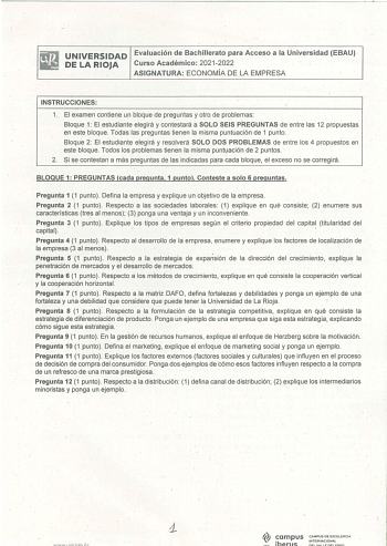 UNIVERSIDAD Evaluación de Bachillerato para Acceso a la Universidad EBAU DE LA RIOJA Curso Académico 20212022 ASIGNATURA ECONOMÍA DE LA EMPRESA INSTRUCCIONES 1 El examen contiene un bloque de preguntas y otro de problemas  Bloque 1 El estudiante elegirá y contetará a SOLO SEÍS PREGUNTAS de entre las 12 propuestas en este bloque Todas las preguntas tienen la misma puntuación de 1 punto Bloque 2 El estudiante elegirá y resolverá SOLÓ DOS PROBLEMAS de entre los 4 propuestos en este bloque Todos lo…