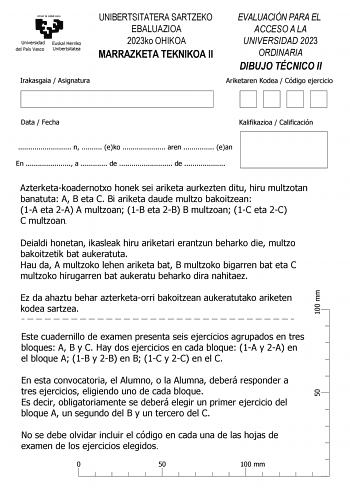 eman ta zabal zazu Universidad Euskal Herriko del País Vasco Unibertsitatea UNIBERTSITATERA SARTZEKO EBALUAZIOA 2023ko OHIKOA MARRAZKETA TEKNIKOA II Irakasgaia  Asignatura EVALUACIÓN PARA EL ACCESO A LA UNIVERSIDAD 2023 ORDINARIA DIBUJO TÉCNICO II Ariketaren Kodea  Código ejercicio 100 mm Data  Fecha Kalifikazioa  Calificación  n  eko  aren  ean En  a  de  de  Azterketakoadernotxo honek sei ariketa aurkezten ditu hiru multzotan banatuta A B eta C Bi ariketa daude multzo bakoitzean 1A eta 2A A m…