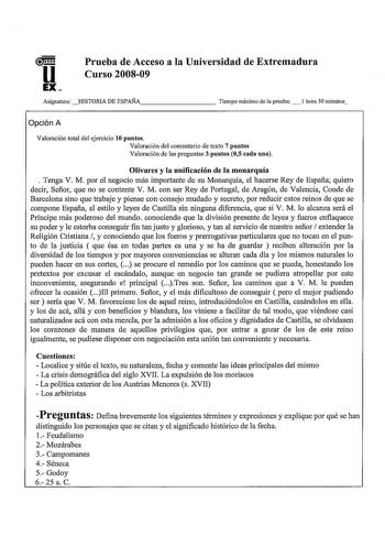 u EX Prueba de Acceso a la Universidad de Extremadura Curso 200809 Asignatura HISTORIA DE ESPAÑA         Tiempo máximo de la prueba 1 hora 30 minutos Opción A Valoración total del ejercicio 10 puntos Valoración del comentario de texto 7 puntos Valoración de las preguntas 3 puntos 05 cada una Olivares y la unificación de la monarquía  Tenga V M por el negocio más importante de su Monarquía el hacerse Rey de España quiero decir Señor que no se contente V M con ser Rey de Portugal de Aragón de Val…