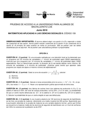 f f l UNIVERSIDAD DE 1 MURCIA  Ih Región de Murcia Universidad Politécnica de Cartagena PRUEBAS DE ACCESO A LA UNIVERSIDAD PARA ALUMNOS DE BACHILLERATO LOE Junio 2010 MATEMÁTICAS APLICADAS A LAS CIENCIAS SOCIALES II CÓDIGO 159 OBSERVACIONES IMPORTANTES El alumno deberá elegir una opción A o B y responder a todas las cuestiones de esa opción Nunca podrá mezclar cuestiones de la opción A con cuestiones de la opción B Al principio de cada cuestión se indica su puntuación Sólo se podrán usar las ta…