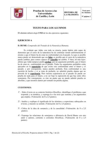 Pruebas de Acceso a las Universidades de Castilla y León HISTORIA DE LA FILOSOFÍA Texto para los Alumnos N páginas 2 TEXTO PARA LOS ALUMNOS El alumno deberá elegir UNO de los dos ejercicios siguientes EJERCICIO A D HUME Compendio del Tratado de la Naturaleza Humana Es evidente que Adán con toda su ciencia jamás habría sido capaz de demostrar que el curso de la naturaleza ha de continuar siendo uniformemente el mismo y que el futuro ha de estar en conformidad con el pasado Lo que es posible nunc…