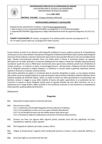 UNIVERSIDADES PÚBLICAS DE LA COMUNIDAD DE MADRID EVALUACIÓN PARA EL ACCESO A LAS ENSEÑANZAS UNIVERSITARIAS OFICIALES DE GRADO Curso 20212022 MATERIA ITALIANO Lengua extranjera adicional INSTRUCCIONES GENERALES Y CALIFICACIÓN Después de leer atentamente el examen responda de la siguiente forma  elija un texto A o B y responda EN ITALIANO a las preguntas 1 2 3 y 6 del texto elegido  responda EN ITALIANO a dos preguntas a elegir indistintamente entre las siguientes preguntas A4 B4 A5 B5 TIEMPO Y C…